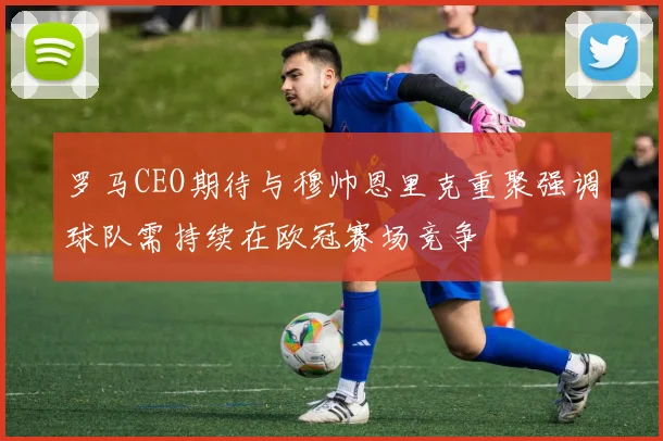 罗马CEO期待与穆帅恩里克重聚强调球队需持续在欧冠赛场竞争