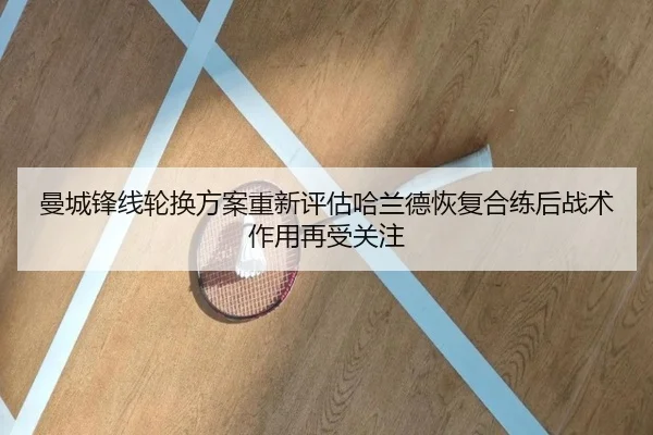曼城锋线轮换方案重新评估哈兰德恢复合练后战术作用再受关注