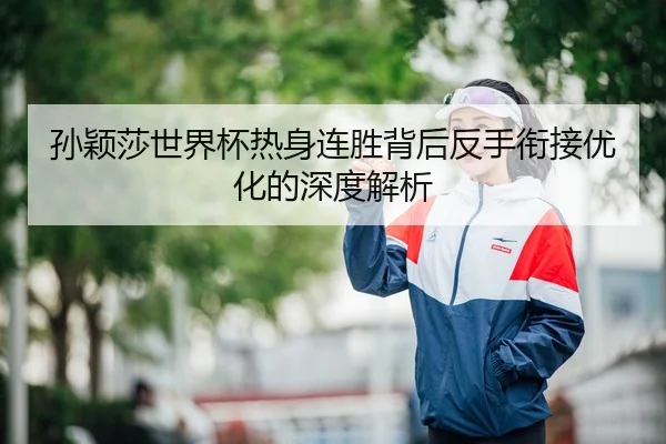 孙颖莎世界杯热身连胜背后反手衔接优化的深度解析